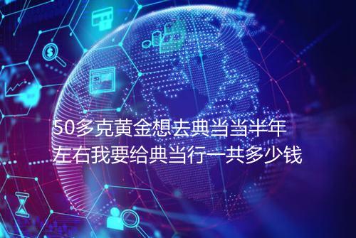 50多克黄金想去典当当半年左右我要给典当行一共多少钱
