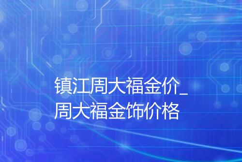 镇江周大福金价_周大福金饰价格