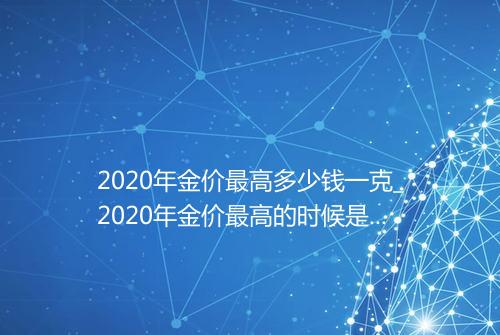2020年金价最高多少钱一克_2020年金价最高的时候是多少钱一克
