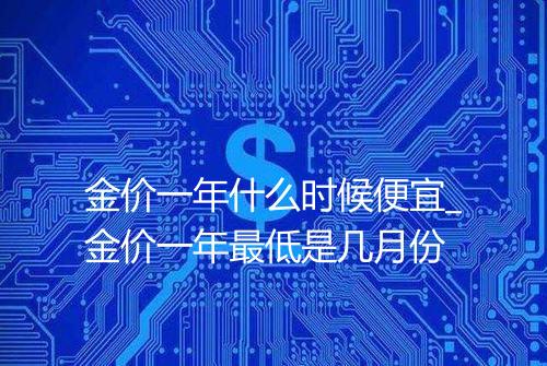 金价一年什么时候便宜_金价一年最低是几月份