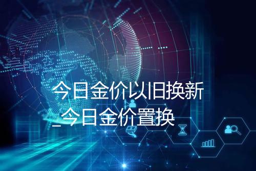 今日金价以旧换新_今日金价置换
