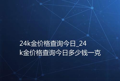 24k金价格查询今日_24k金价格查询今日多少钱一克
