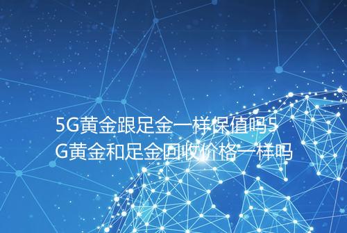 5G黄金跟足金一样保值吗5G黄金和足金回收价格一样吗