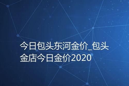 今日包头东河金价_包头金店今日金价2020