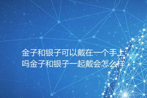 金子和银子可以戴在一个手上吗金子和银子一起戴会怎么样