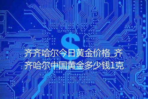 齐齐哈尔今日黄金价格_齐齐哈尔中国黄金多少钱1克