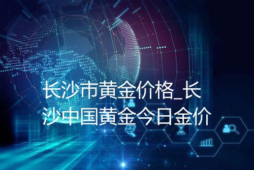 长沙市黄金价格_长沙中国黄金今日金价