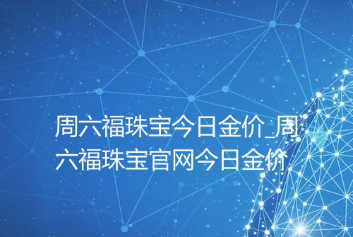 周六福珠宝今日金价_周六福珠宝官网今日金价