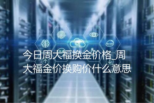 今日周大福换金价格_周大福金价换购价什么意思