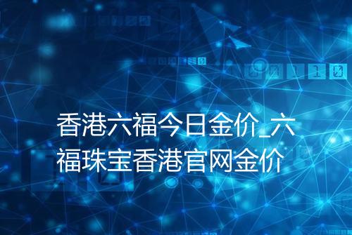 香港六福今日金价_六福珠宝香港官网金价