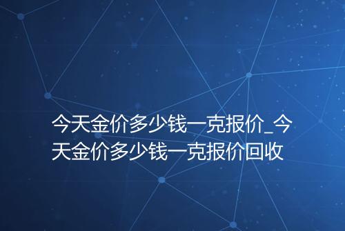 今天金价多少钱一克报价_今天金价多少钱一克报价回收