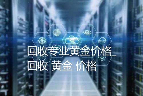 回收专业黄金价格_回收 黄金 价格
