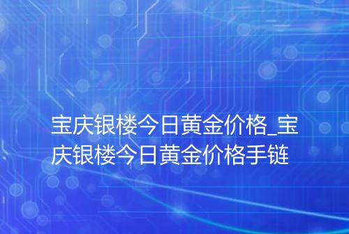 宝庆银楼今日黄金价格_宝庆银楼今日黄金价格手链