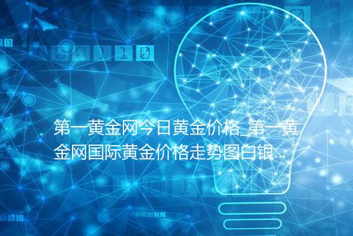 第一黄金网今日黄金价格_第一黄金网国际黄金价格走势图白银价格