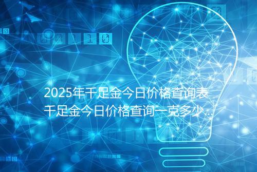 2025年千足金今日价格查询表千足金今日价格查询一克多少钱