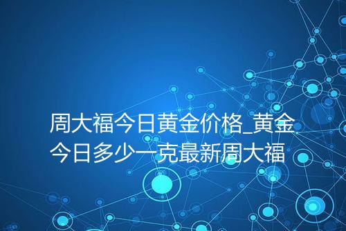 周大福今日黄金价格_黄金今日多少一克最新周大福