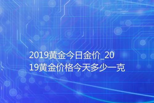2019黄金今日金价_2019黄金价格今天多少一克
