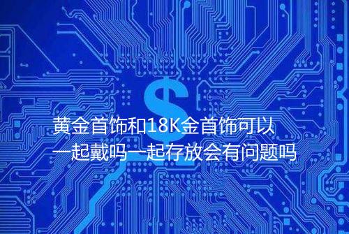 黄金首饰和18K金首饰可以一起戴吗一起存放会有问题吗