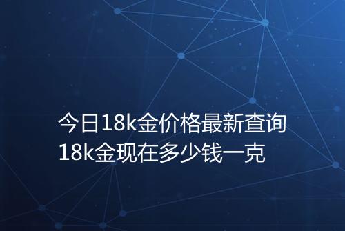 今日18k金价格最新查询18k金现在多少钱一克