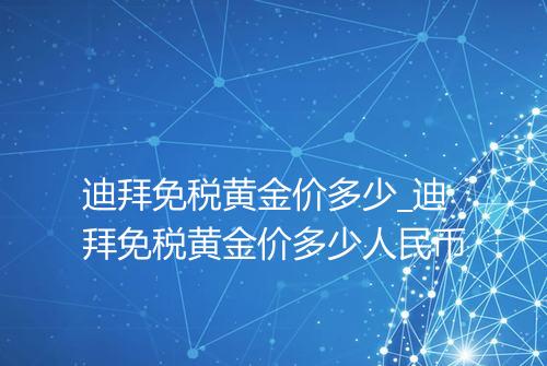 迪拜免税黄金价多少_迪拜免税黄金价多少人民币