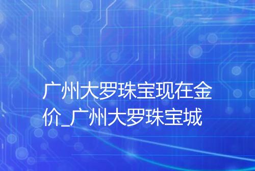 广州大罗珠宝现在金价_广州大罗珠宝城