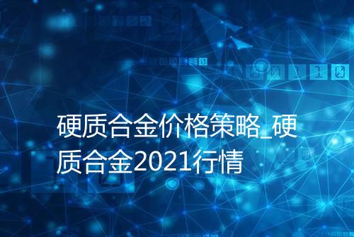 硬质合金价格策略_硬质合金2021行情