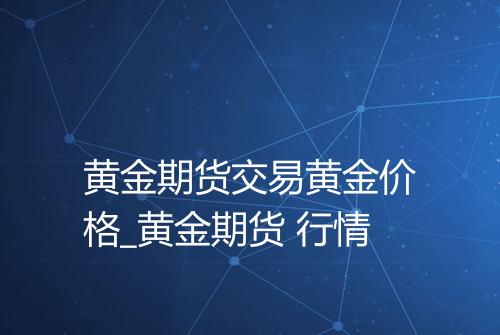 黄金期货交易黄金价格_黄金期货 行情