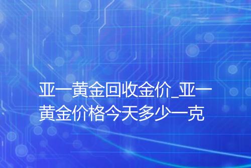 亚一黄金回收金价_亚一黄金价格今天多少一克