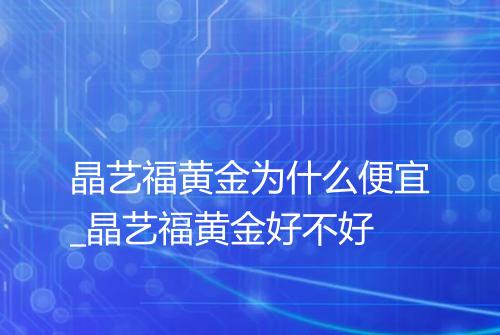 晶艺福黄金为什么便宜_晶艺福黄金好不好