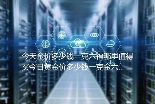 今天金价多少钱一克六福哪里值得买今日黄金价多少钱一克金六福