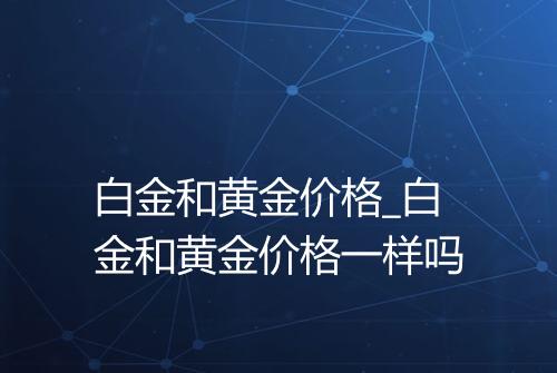 白金和黄金价格_白金和黄金价格一样吗