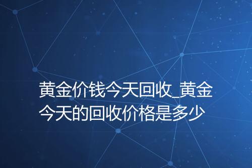 黄金价钱今天回收_黄金今天的回收价格是多少