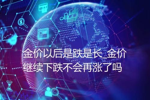 金价以后是跌是长_金价继续下跌不会再涨了吗