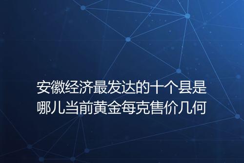 安徽经济最发达的十个县是哪儿当前黄金每克售价几何