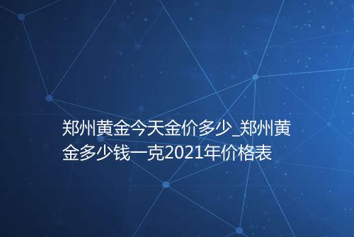 郑州黄金今天金价多少_郑州黄金多少钱一克2021年价格表