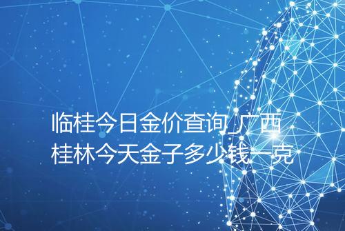 临桂今日金价查询_广西桂林今天金子多少钱一克