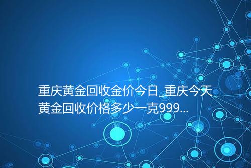 重庆黄金回收金价今日_重庆今天黄金回收价格多少一克9999