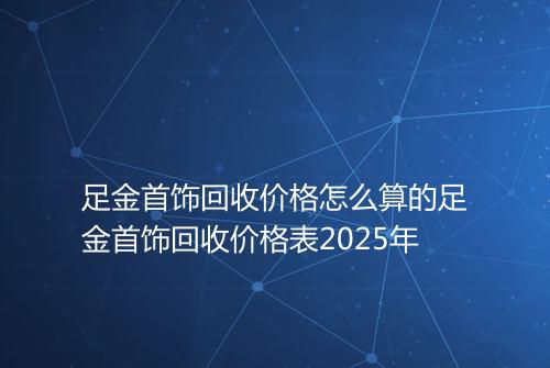 足金首饰回收价格怎么算的足金首饰回收价格表2025年