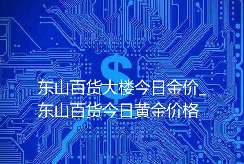 东山百货大楼今日金价_东山百货今日黄金价格