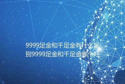9999足金和千足金有什么区别9999足金和千足金哪个好