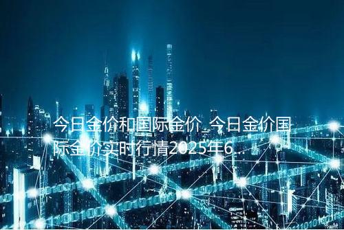 今日金价和国际金价_今日金价国际金价实时行情2025年6月6日635