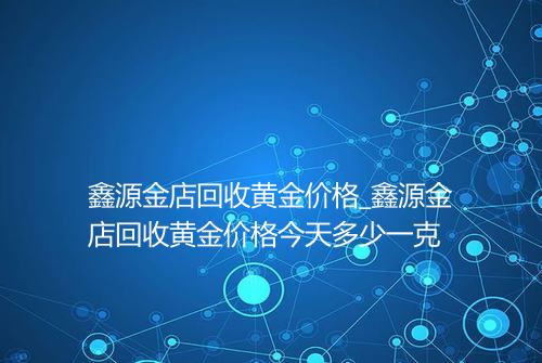 鑫源金店回收黄金价格_鑫源金店回收黄金价格今天多少一克