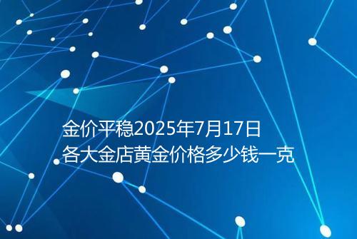 金价平稳2025年7月17日各大金店黄金价格多少钱一克