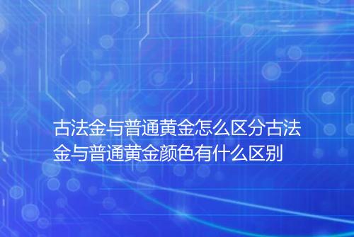 古法金与普通黄金怎么区分古法金与普通黄金颜色有什么区别