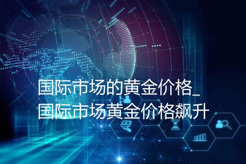 国际市场的黄金价格_国际市场黄金价格飙升