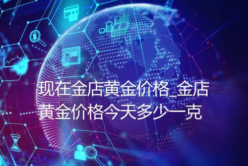 现在金店黄金价格_金店黄金价格今天多少一克