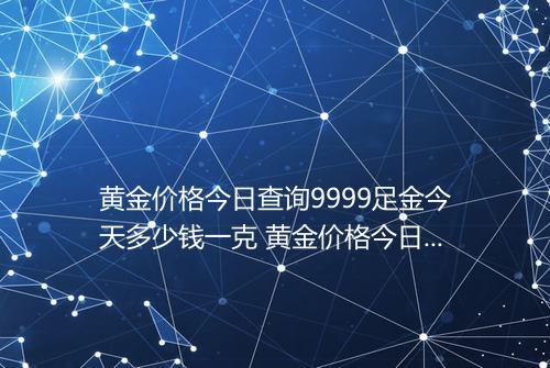 黄金价格今日查询9999足金今天多少钱一克 黄金价格今日查询实时发表表2025
