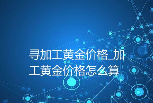 寻加工黄金价格_加工黄金价格怎么算
