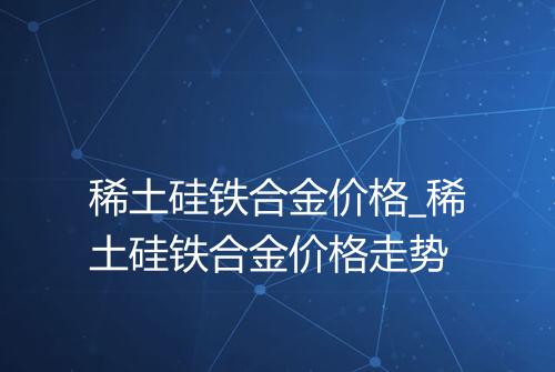 稀土硅铁合金价格_稀土硅铁合金价格走势