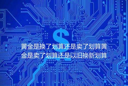 黄金是换了划算还是卖了划算黄金是卖了划算还是以旧换新划算